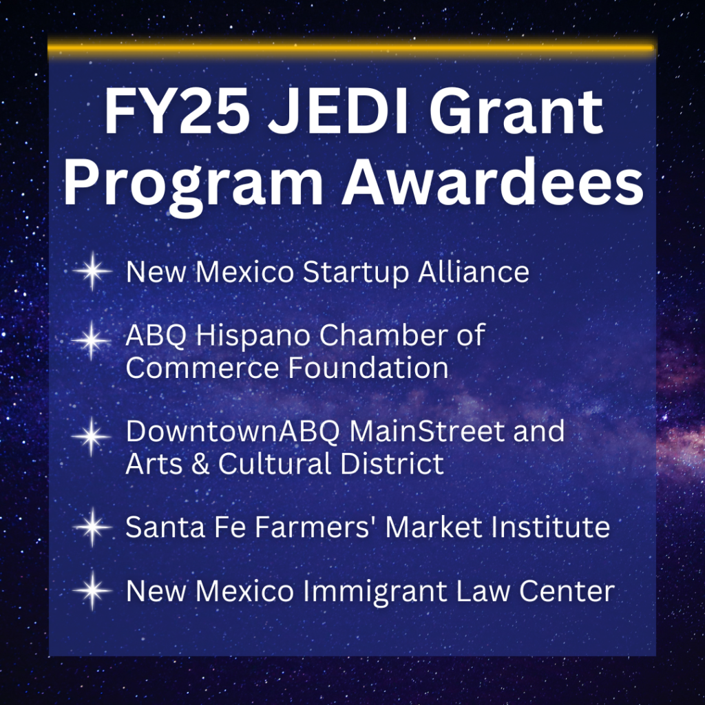 FY25 JEDI Grant Program Awardees -New Mexico Startup Alliance -ABQ Hispano Chamber of Commerce -Downtown ABQ MainStreet and Arts & Culture District -Santa Fe Farmers' Market Institute -New Mexico Immigrant Law Center